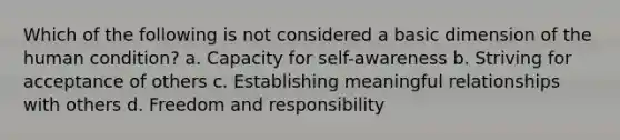 Which of the following is not considered a basic dimension of the human condition? a. Capacity for self-awareness b. Striving for acceptance of others c. Establishing meaningful relationships with others d. Freedom and responsibility