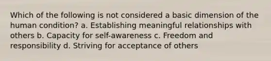 Which of the following is not considered a basic dimension of the human condition? a. Establishing meaningful relationships with others b. Capacity for self-awareness c. Freedom and responsibility d. Striving for acceptance of others