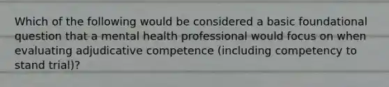 Which of the following would be considered a basic foundational question that a mental health professional would focus on when evaluating adjudicative competence (including competency to stand trial)?