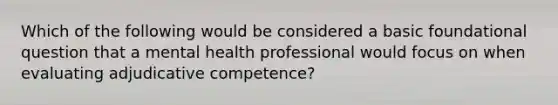 Which of the following would be considered a basic foundational question that a mental health professional would focus on when evaluating adjudicative competence?