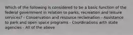 Which of the following is considered to be a basic function of the federal government in relation to parks, recreation and leisure services? - Conservation and resource reclamation - Assistance to park and open space programs - Coordinations with state agencies - All of the above