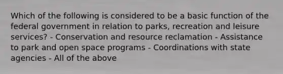 Which of the following is considered to be a basic function of the federal government in relation to parks, recreation and leisure services? - Conservation and resource reclamation - Assistance to park and open space programs - Coordinations with state agencies - All of the above