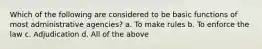 Which of the following are considered to be basic functions of most administrative agencies? a. To make rules b. To enforce the law c. Adjudication d. All of the above