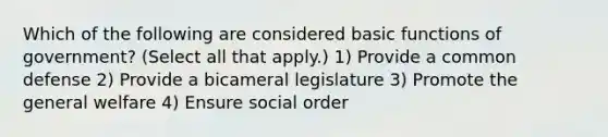 Which of the following are considered basic functions of government? (Select all that apply.) 1) Provide a common defense 2) Provide a bicameral legislature 3) Promote the general welfare 4) Ensure social order