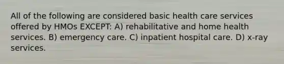 All of the following are considered basic health care services offered by HMOs EXCEPT: A) rehabilitative and home health services. B) emergency care. C) inpatient hospital care. D) x-ray services.