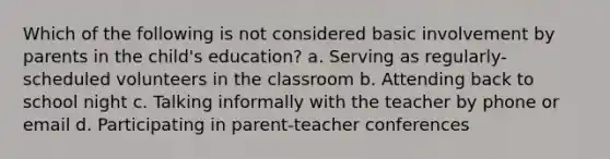 Which of the following is not considered basic involvement by parents in the child's education? a. Serving as regularly-scheduled volunteers in the classroom b. Attending back to school night c. Talking informally with the teacher by phone or email d. Participating in parent-teacher conferences