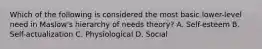 Which of the following is considered the most basic lower-level need in Maslow's hierarchy of needs theory? A. Self-esteem B. Self-actualization C. Physiological D. Social