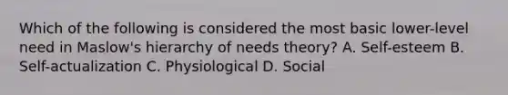 Which of the following is considered the most basic lower-level need in Maslow's hierarchy of needs theory? A. Self-esteem B. Self-actualization C. Physiological D. Social