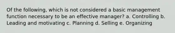 Of the following, which is not considered a basic management function necessary to be an effective manager? a. Controlling b. Leading and motivating c. Planning d. Selling e. Organizing