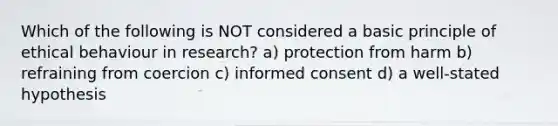 Which of the following is NOT considered a basic principle of ethical behaviour in research? a) protection from harm b) refraining from coercion c) informed consent d) a well-stated hypothesis