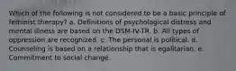 Which of the following is not considered to be a basic principle of feminist therapy? a. Definitions of psychological distress and mental illness are based on the DSM-IV-TR. b. All types of oppression are recognized. c. The personal is political. d. Counseling is based on a relationship that is egalitarian. e. Commitment to social change.