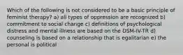 Which of the following is not considered to be a basic principle of feminist therapy? a) all types of oppression are recognized b) commitment to social change c) definitions of psychological distress and mental illness are based on the DSM-IV-TR d) counseling is based on a relationship that is egalitarian e) the personal is political