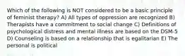 Which of the following is NOT considered to be a basic principle of feminist therapy? A) All types of oppression are recognized B) Therapists have a commitment to social change C) Definitions of psychological distress and mental illness are based on the DSM-5 D) Counseling is based on a relationship that is egalitarian E) The personal is political