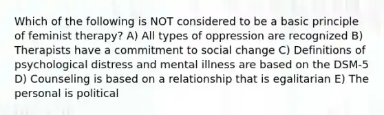 Which of the following is NOT considered to be a basic principle of feminist therapy? A) All types of oppression are recognized B) Therapists have a commitment to social change C) Definitions of psychological distress and mental illness are based on the DSM-5 D) Counseling is based on a relationship that is egalitarian E) The personal is political