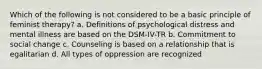 Which of the following is not considered to be a basic principle of feminist therapy? a. Definitions of psychological distress and mental illness are based on the DSM-IV-TR b. Commitment to social change c. Counseling is based on a relationship that is egalitarian d. All types of oppression are recognized