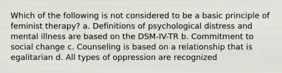 Which of the following is not considered to be a basic principle of feminist therapy? a. Definitions of psychological distress and mental illness are based on the DSM-IV-TR b. Commitment to social change c. Counseling is based on a relationship that is egalitarian d. All types of oppression are recognized