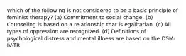 Which of the following is not considered to be a basic principle of feminist therapy? (a) Commitment to social change. (b) Counseling is based on a relationship that is egalitarian. (c) All types of oppression are recognized. (d) Definitions of psychological distress and mental illness are based on the DSM-IV-TR