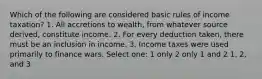 Which of the following are considered basic rules of income taxation? 1. All accretions to wealth, from whatever source derived, constitute income. 2. For every deduction taken, there must be an inclusion in income. 3. Income taxes were used primarily to finance wars. Select one: 1 only 2 only 1 and 2 1, 2, and 3