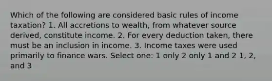 Which of the following are considered basic rules of income taxation? 1. All accretions to wealth, from whatever source derived, constitute income. 2. For every deduction taken, there must be an inclusion in income. 3. Income taxes were used primarily to finance wars. Select one: 1 only 2 only 1 and 2 1, 2, and 3