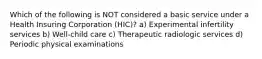 Which of the following is NOT considered a basic service under a Health Insuring Corporation (HIC)? a) Experimental infertility services b) Well-child care c) Therapeutic radiologic services d) Periodic physical examinations