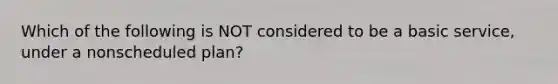 Which of the following is NOT considered to be a basic service, under a nonscheduled plan?