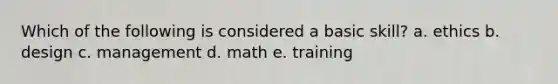 Which of the following is considered a basic skill? a. ethics b. design c. management d. math e. training