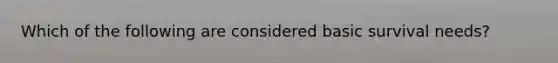 Which of the following are considered basic survival needs?