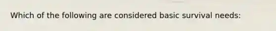 Which of the following are considered basic survival needs: