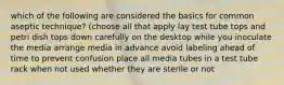 which of the following are considered the basics for common aseptic technique? (choose all that apply lay test tube tops and petri dish tops down carefully on the desktop while you inoculate the media arrange media in advance avoid labeling ahead of time to prevent confusion place all media tubes in a test tube rack when not used whether they are sterile or not