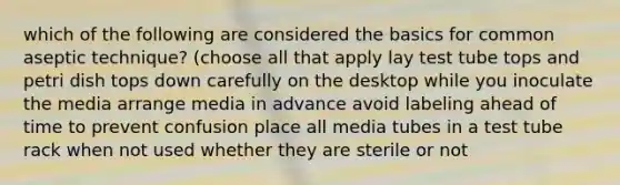 which of the following are considered the basics for common aseptic technique? (choose all that apply lay test tube tops and petri dish tops down carefully on the desktop while you inoculate the media arrange media in advance avoid labeling ahead of time to prevent confusion place all media tubes in a test tube rack when not used whether they are sterile or not