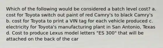 Which of the following would be considered a batch level cost? a. cost for Toyota switch out paint of red Camry's to black Camry's b. cost for Toyota to print a VIN tag for each vehicle produced c. electricity for Toyota's manufacturing plant in San Antonio, Texas d. Cost to produce Lexus model letters "ES 300" that will be attached on the back of the car