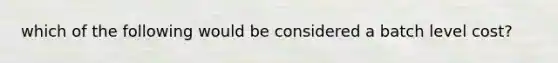 which of the following would be considered a batch level cost?