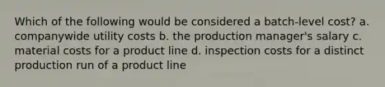 Which of the following would be considered a batch-level cost? a. companywide utility costs b. the production manager's salary c. material costs for a product line d. inspection costs for a distinct production run of a product line