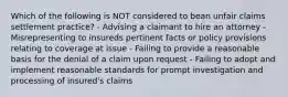 Which of the following is NOT considered to bean unfair claims settlement practice? - Advising a claimant to hire an attorney - Misrepresenting to insureds pertinent facts or policy provisions relating to coverage at issue - Failing to provide a reasonable basis for the denial of a claim upon request - Failing to adopt and implement reasonable standards for prompt investigation and processing of insured's claims