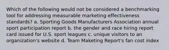 Which of the following would not be considered a benchmarking tool for addressing measurable marketing effectiveness standards? a. Sporting Goods Manufacturers Association annual sport participation report b. the gender and race hiring report card issued for U.S. sport leagues c. unique visitors to an organization's website d. Team Maketing Report's fan cost index