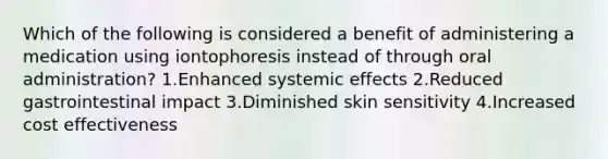 Which of the following is considered a benefit of administering a medication using iontophoresis instead of through oral administration? 1.Enhanced systemic effects 2.Reduced gastrointestinal impact 3.Diminished skin sensitivity 4.Increased cost effectiveness