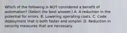 Which of the following is NOT considered a benefit of automation? (Select the best answer.) A. A reduction in the potential for errors. B. Lowering operating costs. C. Code deployment that is both faster and simpler. D. Reduction in security measures that are necessary.