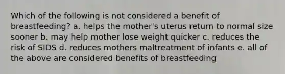 Which of the following is not considered a benefit of breastfeeding? a. helps the mother's uterus return to normal size sooner b. may help mother lose weight quicker c. reduces the risk of SIDS d. reduces mothers maltreatment of infants e. all of the above are considered benefits of breastfeeding