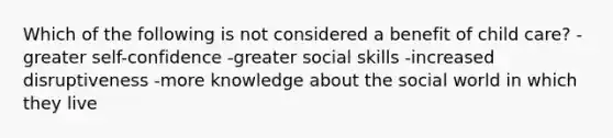 Which of the following is not considered a benefit of child care? -greater self-confidence -greater social skills -increased disruptiveness -more knowledge about the social world in which they live