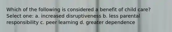 Which of the following is considered a benefit of child care? Select one: a. increased disruptiveness b. less parental responsibility c. peer learning d. greater dependence