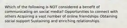 Which of the following is NOT considered a benefit of communicating on social media? Opportunities to connect with others Acquiring a vast number of online friendships Obtaining social support Sustaining and enriching relationships