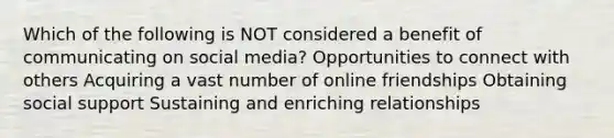 Which of the following is NOT considered a benefit of communicating on social media? Opportunities to connect with others Acquiring a vast number of online friendships Obtaining social support Sustaining and enriching relationships