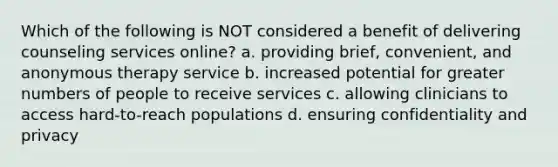 Which of the following is NOT considered a benefit of delivering counseling services online? a. providing brief, convenient, and anonymous therapy service b. increased potential for greater numbers of people to receive services c. allowing clinicians to access hard-to-reach populations d. ensuring confidentiality and privacy