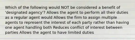 Which of the following would NOT be considered a benefit of 'designated agency'? Allows the agent to perform all their duties as a regular agent would Allows the firm to assign multiple agents to represent the interest of each party rather than having one agent handling both Reduces conflict of interest between parties Allows the agent to have limited duties