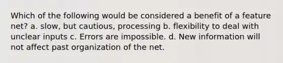 Which of the following would be considered a benefit of a feature net? a. slow, but cautious, processing b. flexibility to deal with unclear inputs c. Errors are impossible. d. New information will not affect past organization of the net.