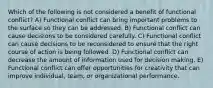 Which of the following is not considered a benefit of functional conflict? A) Functional conflict can bring important problems to the surface so they can be addressed. B) Functional conflict can cause decisions to be considered carefully. C) Functional conflict can cause decisions to be reconsidered to ensure that the right course of action is being followed. D) Functional conflict can decrease the amount of information used for decision making. E) Functional conflict can offer opportunities for creativity that can improve individual, team, or organizational performance.