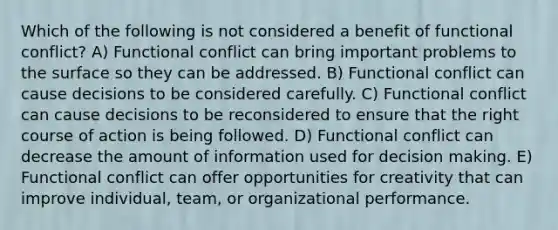 Which of the following is not considered a benefit of functional conflict? A) Functional conflict can bring important problems to the surface so they can be addressed. B) Functional conflict can cause decisions to be considered carefully. C) Functional conflict can cause decisions to be reconsidered to ensure that the right course of action is being followed. D) Functional conflict can decrease the amount of information used for decision making. E) Functional conflict can offer opportunities for creativity that can improve individual, team, or organizational performance.