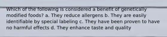 Which of the following is considered a benefit of genetically modified foods? a. They reduce allergens b. They are easily identifiable by special labeling c. They have been proven to have no harmful effects d. They enhance taste and quality