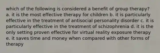 which of the following is considered a benefit of group therapy? a. it is the most effective therapy for children b. it is particularly effective in the treatment of antisocial personality disorder c. it is particularly effective in the treatment of schizophrenia d. it is the only setting proven effective for virtual reality exposure therapy e. it saves time and money when compared with other forms of therapy