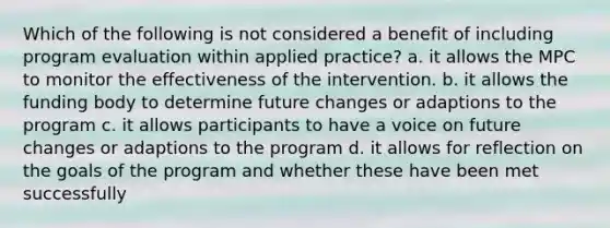 Which of the following is not considered a benefit of including program evaluation within applied practice? a. it allows the MPC to monitor the effectiveness of the intervention. b. it allows the funding body to determine future changes or adaptions to the program c. it allows participants to have a voice on future changes or adaptions to the program d. it allows for reflection on the goals of the program and whether these have been met successfully